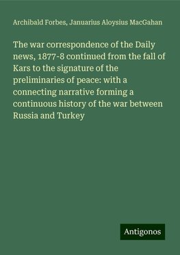 The war correspondence of the Daily news, 1877-8 continued from the fall of Kars to the signature of the preliminaries of peace: with a connecting narrative forming a continuous history of the war between Russia and Turkey