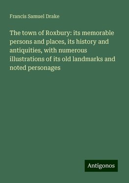 The town of Roxbury: its memorable persons and places, its history and antiquities, with numerous illustrations of its old landmarks and noted personages