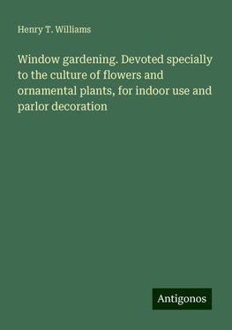 Window gardening. Devoted specially to the culture of flowers and ornamental plants, for indoor use and parlor decoration