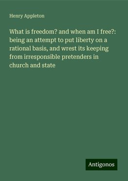 What is freedom? and when am I free?: being an attempt to put liberty on a rational basis, and wrest its keeping from irresponsible pretenders in church and state