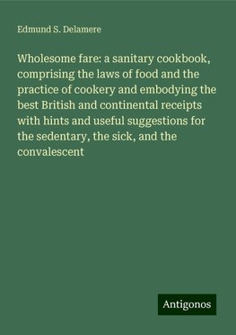 Wholesome fare: a sanitary cookbook, comprising the laws of food and the practice of cookery and embodying the best British and continental receipts with hints and useful suggestions for the sedentary, the sick, and the convalescent