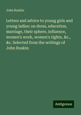 Letters and advice to young girls and young ladies: on dress, education, marriage, their sphere, influence, women's work, women's rights, &c., &c. Selected from the writings of John Ruskin