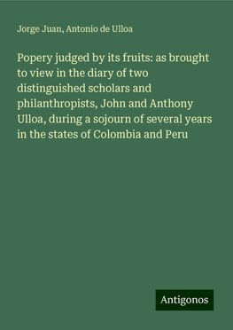 Popery judged by its fruits: as brought to view in the diary of two distinguished scholars and philanthropists, John and Anthony Ulloa, during a sojourn of several years in the states of Colombia and Peru