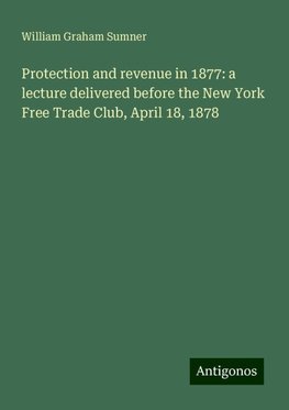 Protection and revenue in 1877: a lecture delivered before the New York Free Trade Club, April 18, 1878