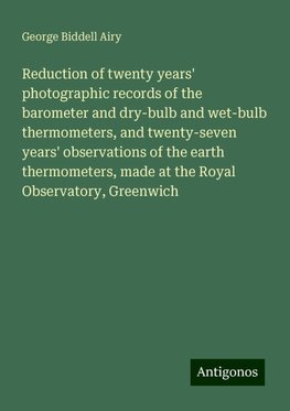 Reduction of twenty years' photographic records of the barometer and dry-bulb and wet-bulb thermometers, and twenty-seven years' observations of the earth thermometers, made at the Royal Observatory, Greenwich