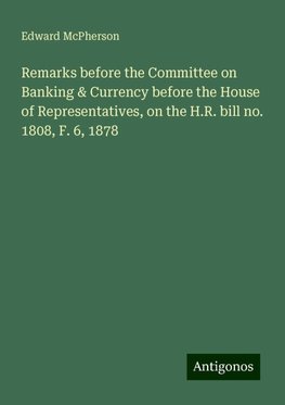 Remarks before the Committee on Banking & Currency before the House of Representatives, on the H.R. bill no. 1808, F. 6, 1878