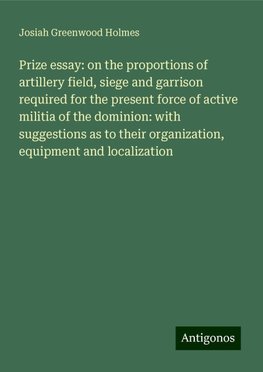 Prize essay: on the proportions of artillery field, siege and garrison required for the present force of active militia of the dominion: with suggestions as to their organization, equipment and localization