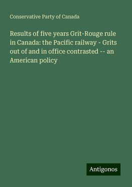 Results of five years Grit-Rouge rule in Canada: the Pacific railway - Grits out of and in office contrasted -- an American policy