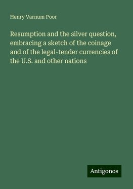 Resumption and the silver question, embracing a sketch of the coinage and of the legal-tender currencies of the U.S. and other nations