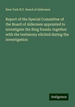 Report of the Special Committee of the Board of Aldermen appointed to investigate the Ring frauds: together with the testimony elicited during the investigation