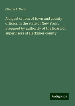 A digest of fees of town and county officers in the state of New York : Prepared by authority of the Board of supervisors of Herkimer county