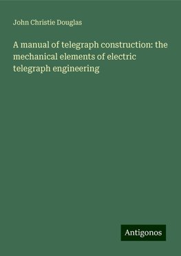 A manual of telegraph construction: the mechanical elements of electric telegraph engineering