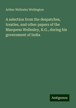 A selection from the despatches, treaties, and other papers of the Marquess Wellesley, K.G., during his government of India