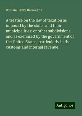 A treatise on the law of taxation as imposed by the states and their municipalities: or other subdivisions, and as exercised by the government of the United States, particularly in the customs and internal revenue