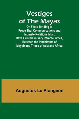 Vestiges of the Mayas; Or, Facts Tending to Prove That Communications and Intimate Relations Must Have Existed, in Very Remote Times, Between the Inhabitants of Mayab and Those of Asia and Africa