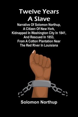 Twelve Years a Slave Narrative of Solomon Northup, a Citizen of New-York, Kidnapped in Washington City in 1841, and Rescued in 1853, from a Cotton Plantation near the Red River in Louisiana