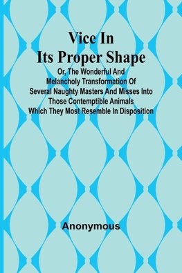 Vice in its Proper Shape;  Vice in its Proper Shape Or, The Wonderful and Melancholy Transformation of Several Naughty Masters and Misses Into Those Contemptible Animals Which They Most Resemble In Disposition.