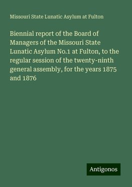 Biennial report of the Board of Managers of the Missouri State Lunatic Asylum No.1 at Fulton, to the regular session of the twenty-ninth general assembly, for the years 1875 and 1876