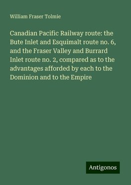 Canadian Pacific Railway route: the Bute Inlet and Esquimalt route no. 6, and the Fraser Valley and Burrard Inlet route no. 2, compared as to the advantages afforded by each to the Dominion and to the Empire