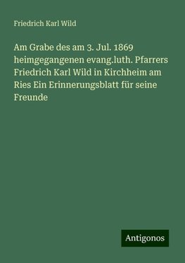 Am Grabe des am 3. Jul. 1869 heimgegangenen evang.luth. Pfarrers Friedrich Karl Wild in Kirchheim am Ries Ein Erinnerungsblatt für seine Freunde