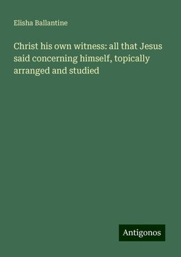 Christ his own witness: all that Jesus said concerning himself, topically arranged and studied