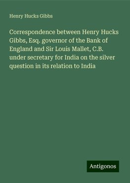 Correspondence between Henry Hucks Gibbs, Esq. governor of the Bank of England and Sir Louis Mallet, C.B. under secretary for India on the silver question in its relation to India