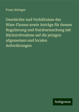 Geschichte und Verhältnisse des Wien-Flusses sowie Anträge für dessen Regulierung und Nutzbarmachung mit Rücksichtnahme auf die jetzigen allgemeinen und localen Anforderungen