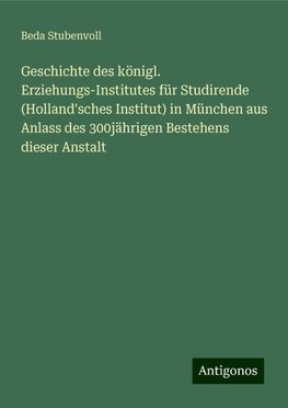 Geschichte des königl. Erziehungs-Institutes für Studirende (Holland'sches Institut) in München aus Anlass des 300jährigen Bestehens dieser Anstalt