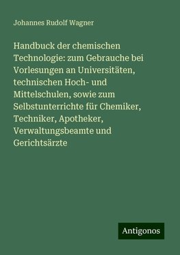 Handbuck der chemischen Technologie: zum Gebrauche bei Vorlesungen an Universitäten, technischen Hoch- und Mittelschulen, sowie zum Selbstunterrichte für Chemiker, Techniker, Apotheker, Verwaltungsbeamte und Gerichtsärzte