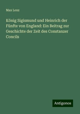 König Sigismund und Heinrich der Fünfte von England: Ein Beitrag zur Geschichte der Zeit des Constanzer Concils