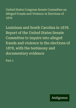 Louisiana and South Carolina in 1878. Report of the United States Senate Committee to inquire into alleged frauds and violence in the elections of 1878, with the testimony and documentary evidence