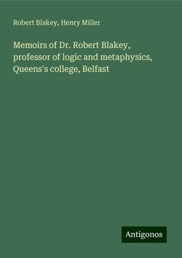 Memoirs of Dr. Robert Blakey, professor of logic and metaphysics, Queens's college, Belfast