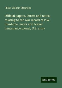 Official papers, letters and notes, relating to the war record of P.W. Stanhope, major and brevet lieutenant-colonel, U.S. army