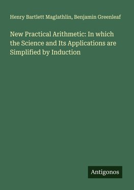 New Practical Arithmetic: In which the Science and Its Applications are Simplified by Induction