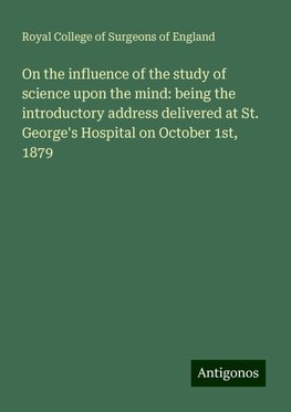 On the influence of the study of science upon the mind: being the introductory address delivered at St. George's Hospital on October 1st, 1879