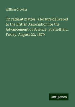 On radiant matter: a lecture delivered to the British Association for the Advancement of Science, at Sheffield, Friday, August 22, 1879