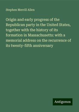 Origin and early progress of the Republican party in the United States, together with the history of its formation in Massachusetts: with a memorial address on the recurrence of its twenty-fifth anniversary