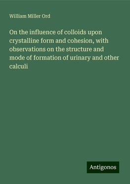 On the influence of colloids upon crystalline form and cohesion, with observations on the structure and mode of formation of urinary and other calculi