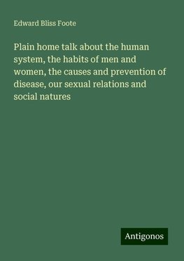 Plain home talk about the human system, the habits of men and women, the causes and prevention of disease, our sexual relations and social natures