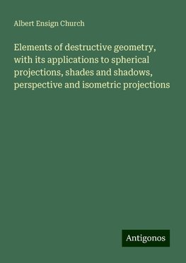 Elements of destructive geometry, with its applications to spherical projections, shades and shadows, perspective and isometric projections