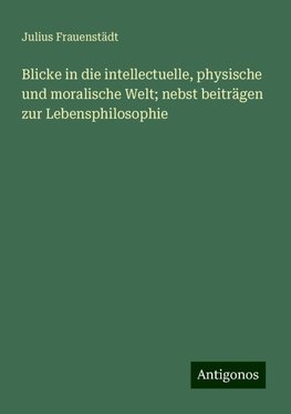 Blicke in die intellectuelle, physische und moralische Welt; nebst beiträgen zur Lebensphilosophie