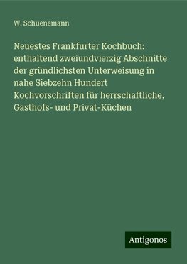 Neuestes Frankfurter Kochbuch: enthaltend zweiundvierzig Abschnitte der gründlichsten Unterweisung in nahe Siebzehn Hundert Kochvorschriften für herrschaftliche, Gasthofs- und Privat-Küchen