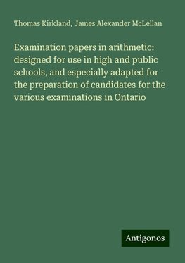 Examination papers in arithmetic: designed for use in high and public schools, and especially adapted for the preparation of candidates for the various examinations in Ontario