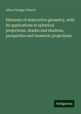 Elements of destructive geometry, with its applications to spherical projections, shades and shadows, perspective and isometric projections