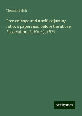 Free coinage and a self-adjusting ratio: a paper read before the above Association, Feb'y 23, 1877