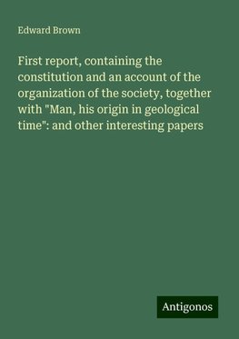 First report, containing the constitution and an account of the organization of the society, together with "Man, his origin in geological time": and other interesting papers