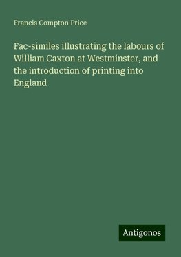 Fac-similes illustrating the labours of William Caxton at Westminster, and the introduction of printing into England