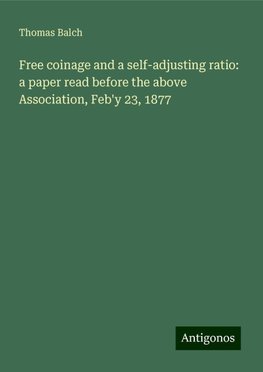 Free coinage and a self-adjusting ratio: a paper read before the above Association, Feb'y 23, 1877