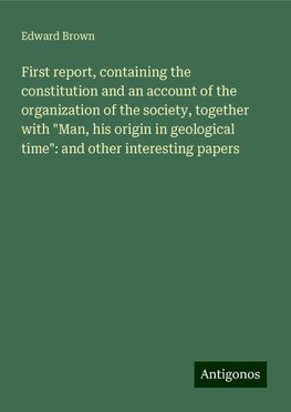 First report, containing the constitution and an account of the organization of the society, together with "Man, his origin in geological time": and other interesting papers