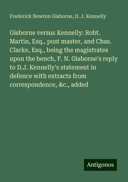 Gisborne versus Kennelly: Robt. Martin, Esq., post master, and Chas. Clarke, Esq., being the magistrates upon the bench, F. N. Gisborne's reply to D.J. Kennelly's statement in defence with extracts from correspondence, &c., added